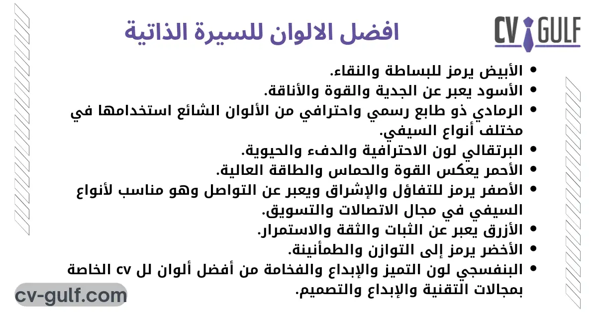 الأبيض يرمز للبساطة والنقاء. الأسود يعبر عن الجدية والقوة والأناقة. الرمادي ذو طابع رسمي واحترافي من الألوان الشائع استخدامها في مختلف أنواع السيفي. البرتقالي لون الاحترافية والدفء والحيوية. الأحمر يعكس القوة والحماس والطاقة العالية. الأصفر يرمز للتفاؤل والإشراق ويعبر عن التواصل وهو مناسب لأنواع السيفي في مجال الاتصالات والتسويق. الأزرق يعبر عن الثبات والثقة والاستمرار. الأخضر يرمز إلى التوازن والطمأنينة. البنفسجي لون التميز والإبداع والفخامة من أفضل ألوان لل cv الخاصة بمجالات التقنية والإبداع والتصميم.